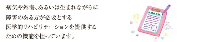 病気や外傷、あるいは生まれながらに障害のある方が必要とする医学的リハビリテーションを提供するための機能を担っています。