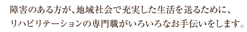 障害のある方が、地域社会で充実した生活を送るために、リハビリテーションの専門職がいろいろなお手伝いをします。