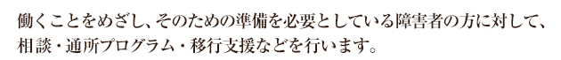 、働くことをめざし、そのための準備を必要としている障害者の方に対して、相談・通所プログラム・移行支援などを行います。