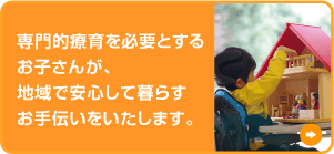 専門的療育を必要とするお子さんが、地域で安心して暮らすお手伝いをいたします。