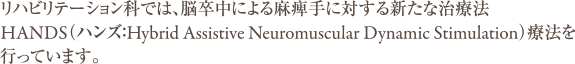 リハビリテーション科では、脳卒中による麻痺手に対する新たな治療法HANDS（ハンズ：Hybrid Assistive Neuromuscular Dynamic Stimulation）療法を行っています。