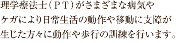 理学療法士（ＰＴ）がさまざまな病気やケガにより日常生活の動作や移動に支障が生じた方々に動作や歩行の訓練を行います。