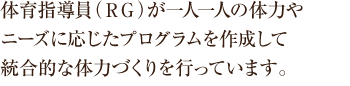 体育指導員（ＲＧ）が一人一人の体力やニーズに応じたプログラムを作成して統合的な体力づくりを行っています。