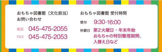 おもちゃ図書館へのお問い合わせ 電話 045-475-2055（文化担当） FAX0 45-475-2053 おもちゃ図書館受付時間 受付 9：30～16：00 休館日 第2火曜日・年末年始 おもちゃの入替え日など 