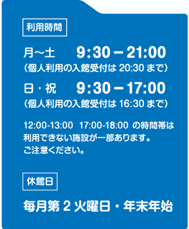 利用時間月曜日から土曜日9時30分から21時（個人利用受付は20時30分まで）日曜日、祝日9時30分から17時（個人利用受付は16時30分まで）12時から13時および17時から18時の時間帯は利用できない施設が一部ありますご注意ください。休館日 毎月第2火曜日・年末年始（プールは毎週火曜日休み）