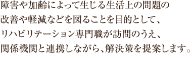 障害や加齢によって生じる生活上の問題の 改善や軽減などを図ることを目的として、 リハビリテーション専門職が訪問のうえ、 関係機関と連携しながら、 解決策を提案します。