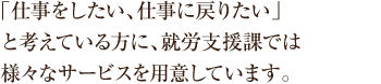 「仕事をしたい、仕事に戻りたい」と考えてい方に、就労支援課では様々なサービスを用意しています。